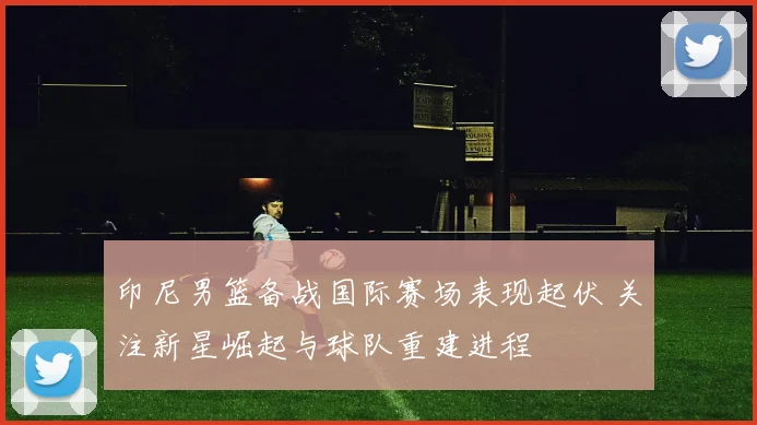 印尼男篮备战国际赛场表现起伏 关注新星崛起与球队重建进程