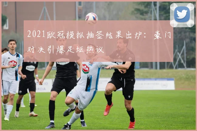 2021欧冠模拟抽签结果出炉：豪门对决引爆足坛热议