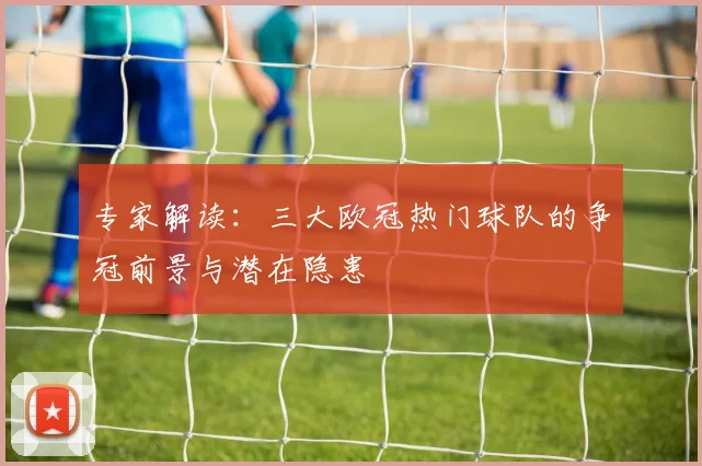 专家解读：三大欧冠热门球队的争冠前景与潜在隐患