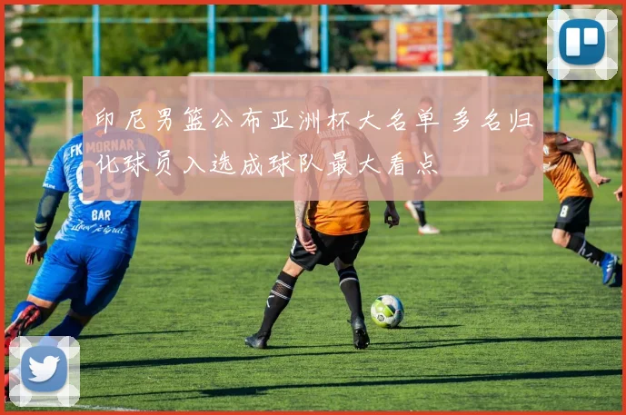 印尼男篮公布亚洲杯大名单 多名归化球员入选成球队最大看点