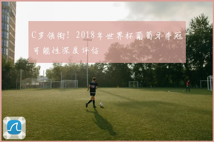 C罗领衔！2018年世界杯葡萄牙夺冠可能性深度评估