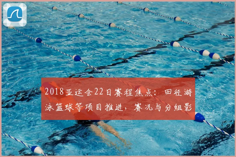 2018亚运会22日赛程焦点:田径游泳篮球等项目推进,赛况与分组影响备受关注