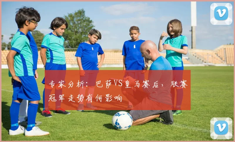 专家分析：巴萨VS皇马赛后，联赛冠军走势有何影响