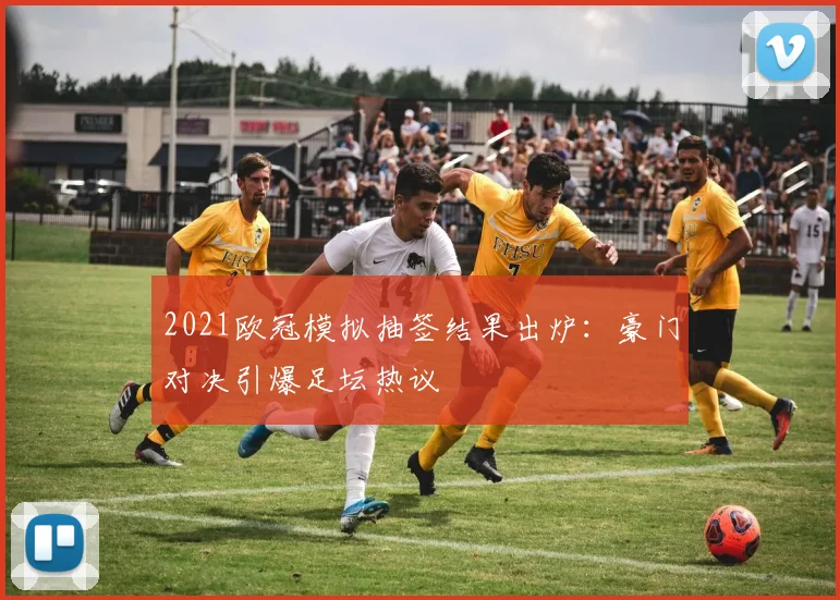 2021欧冠模拟抽签结果出炉：豪门对决引爆足坛热议