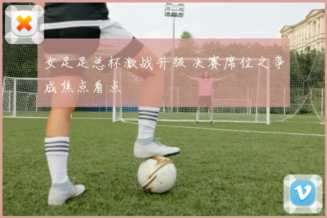 女足足总杯激战升级 决赛席位之争成焦点看点