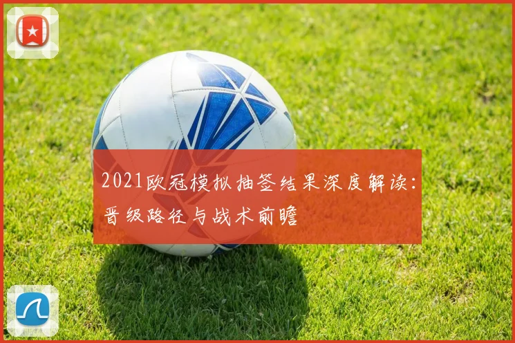 2021欧冠模拟抽签结果深度解读：晋级路径与战术前瞻