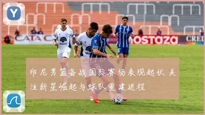 印尼男篮备战国际赛场表现起伏 关注新星崛起与球队重建进程