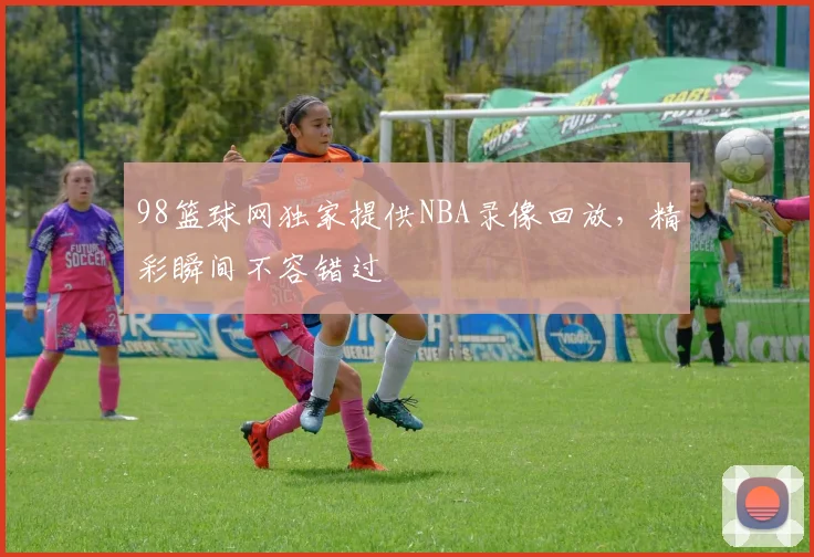 98篮球网独家提供NBA录像回放，精彩瞬间不容错过