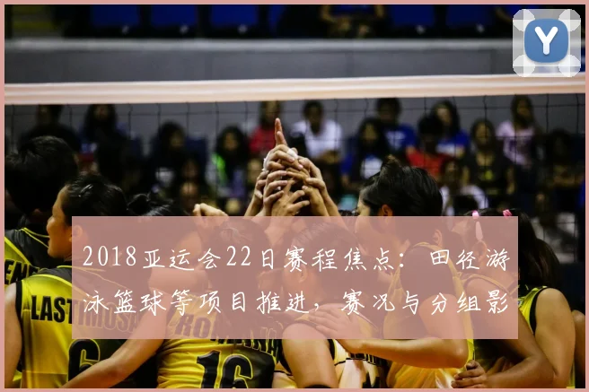 2018亚运会22日赛程焦点:田径游泳篮球等项目推进,赛况与分组影响备受关注