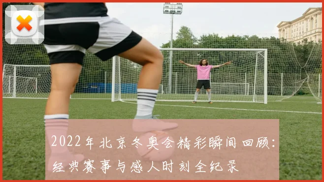 2022年北京冬奥会精彩瞬间回顾：经典赛事与感人时刻全纪录